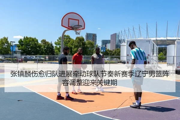 张镇麟伤愈归队进展牵动球队节奏新赛季辽宁男篮阵容调整迎来关键期